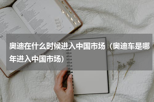 奥迪在什么时候进入中国市场（奥迪车是哪年进入中国市场）