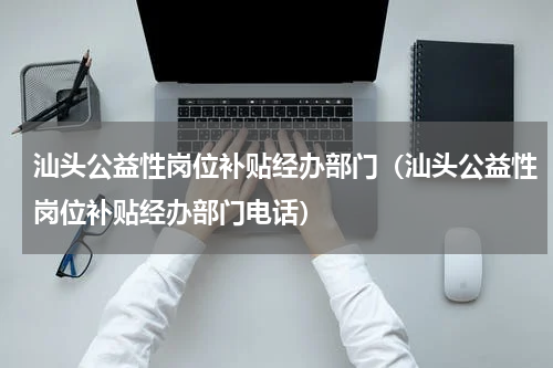 汕头公益性岗位补贴经办部门（汕头公益性岗位补贴经办部门电话）