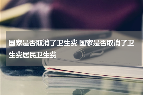 国家是否取消了卫生费 国家是否取消了卫生费居民卫生费