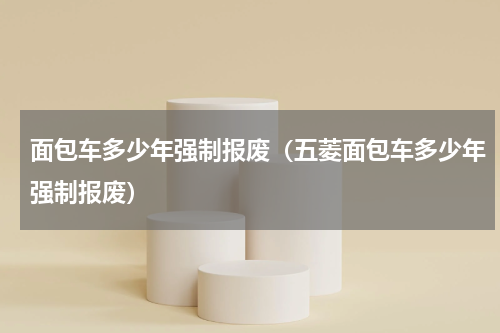 面包车多少年强制报废（五菱面包车多少年强制报废）