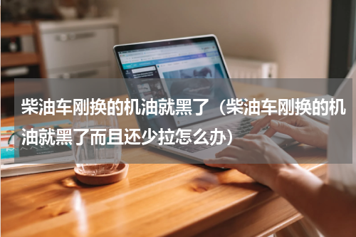柴油车刚换的机油就黑了（柴油车刚换的机油就黑了而且还少拉怎么办）