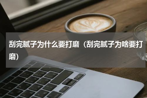 刮完腻子为什么要打磨（刮完腻子为啥要打磨）