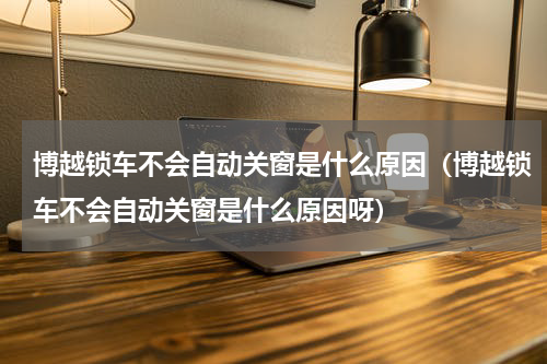 博越锁车不会自动关窗是什么原因（博越锁车不会自动关窗是什么原因呀）