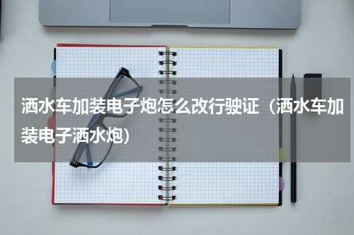 洒水车加装电子炮怎么改行驶证（洒水车加装电子洒水炮）