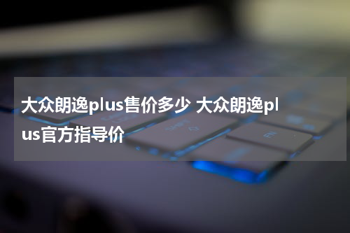 大众朗逸plus售价多少 大众朗逸plus官方指导价