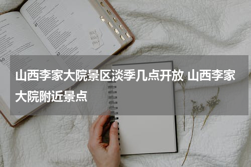 山西李家大院景区淡季几点开放 山西李家大院附近景点