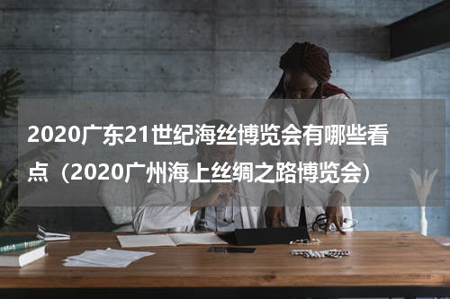 2020广东21世纪海丝博览会有哪些看点（2020广州海上丝绸之路博览会）