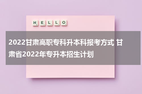 2022甘肃高职专科升本科报考方式 甘肃省2022年专升本招生计划