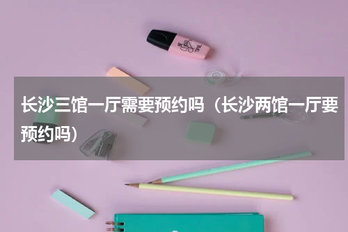 长沙三馆一厅需要预约吗（长沙两馆一厅要预约吗）