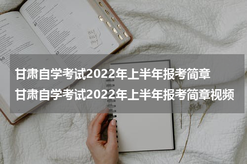 甘肃自学考试2022年上半年报考简章 甘肃自学考试2022年上半年报考简章视频