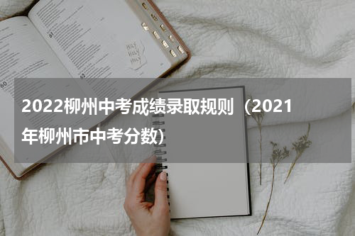 2022柳州中考成绩录取规则（2021年柳州市中考分数）