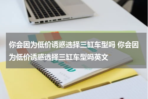 你会因为低价诱惑选择三缸车型吗 你会因为低价诱惑选择三缸车型吗英文