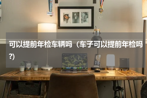 可以提前年检车辆吗（车子可以提前年检吗?）
