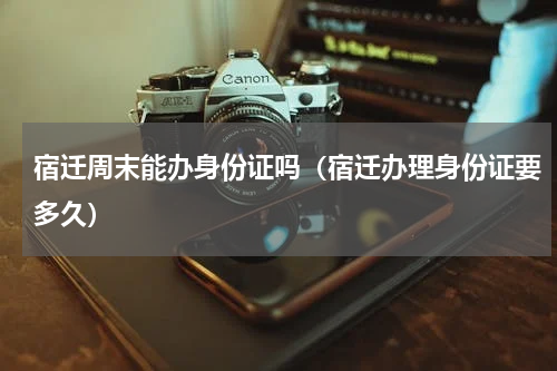 宿迁周末能办身份证吗（宿迁办理身份证要多久）