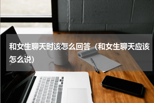 和女生聊天时该怎么回答（和女生聊天应该怎么说）