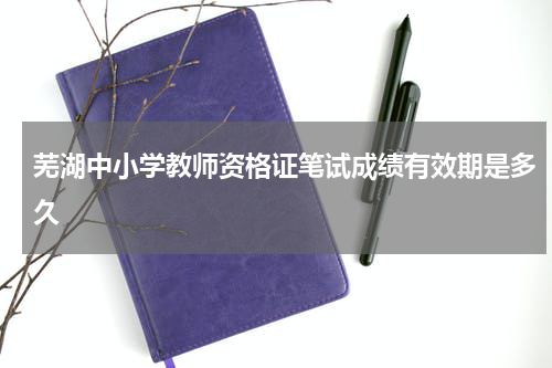 芜湖中小学教师资格证笔试成绩有效期是多久