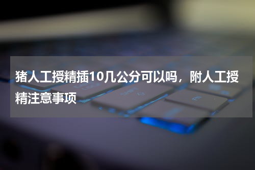 猪人工授精插10几公分可以吗，附人工授精注意事项