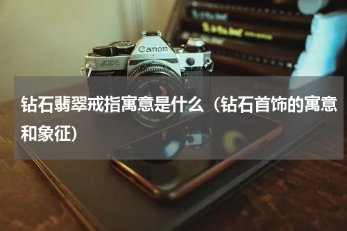 钻石翡翠戒指寓意是什么（钻石首饰的寓意和象征）