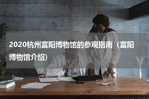 2020杭州富阳博物馆的参观指南（富阳博物馆介绍）