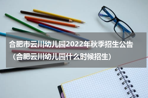 合肥市云川幼儿园2022年秋季招生公告（合肥云川幼儿园什么时候招生）