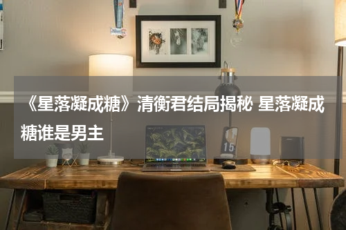 《星落凝成糖》清衡君结局揭秘 星落凝成糖谁是男主