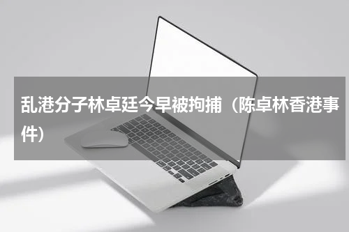 乱港分子林卓廷今早被拘捕（陈卓林香港事件）