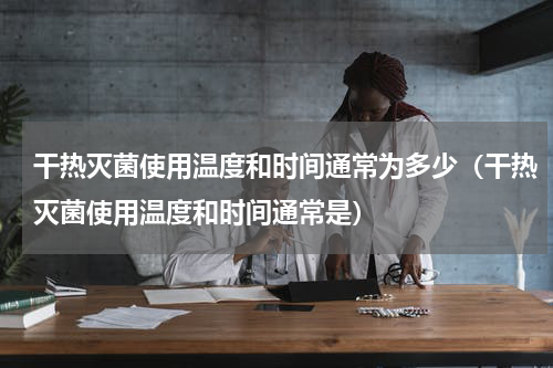 干热灭菌使用温度和时间通常为多少（干热灭菌使用温度和时间通常是）