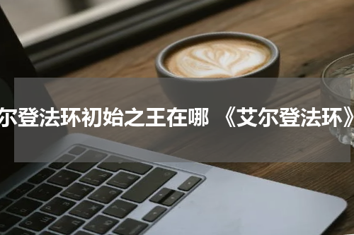 艾尔登法环初始之王在哪 《艾尔登法环》