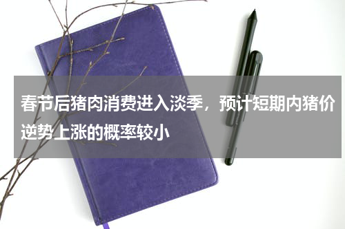 春节后猪肉消费进入淡季，预计短期内猪价逆势上涨的概率较小