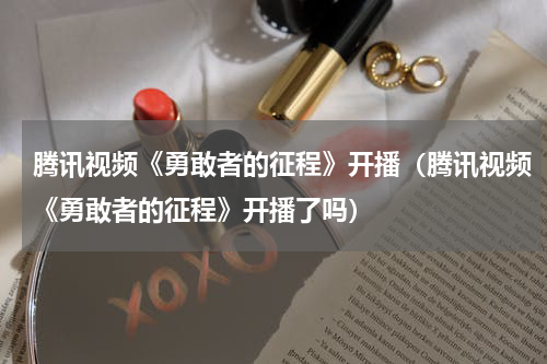 腾讯视频《勇敢者的征程》开播（腾讯视频《勇敢者的征程》开播了吗）