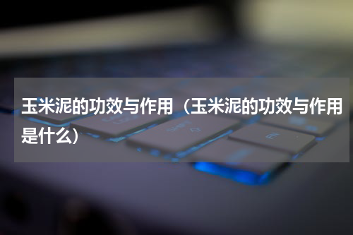 玉米泥的功效与作用（玉米泥的功效与作用是什么）