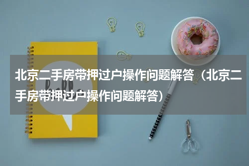 北京二手房带押过户操作问题解答（北京二手房带押过户操作问题解答）
