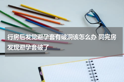 行房后发觉避孕套有破洞该怎么办 同完房发现避孕套破了