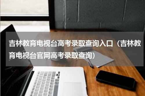 吉林教育电视台高考录取查询入口（吉林教育电视台官网高考录取查询）