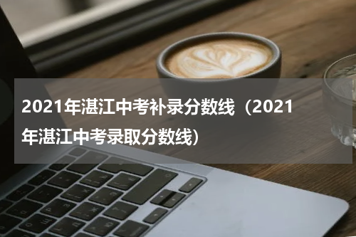 2021年湛江中考补录分数线（2021年湛江中考录取分数线）