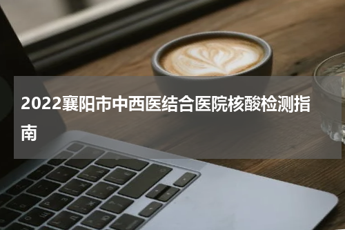 2022襄阳市中西医结合医院核酸检测指南