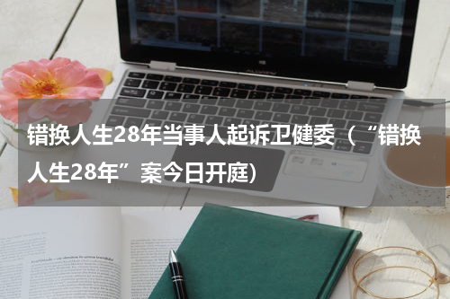 错换人生28年当事人起诉卫健委（“错换人生28年”案今日开庭）