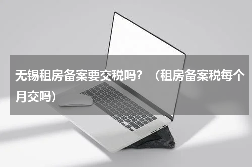 无锡租房备案要交税吗？（租房备案税每个月交吗）