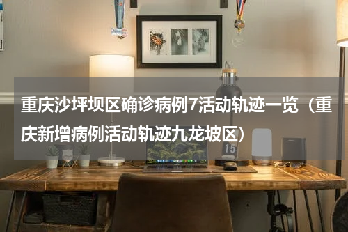 重庆沙坪坝区确诊病例7活动轨迹一览（重庆新增病例活动轨迹九龙坡区）