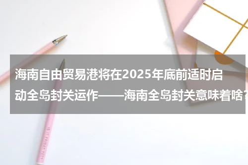 海南自由贸易港将在2025年底前适时启动全岛封关运作——海南全岛封关意味着啥？