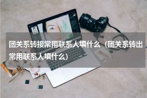 团关系转接常用联系人填什么（团关系转出常用联系人填什么）