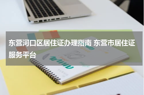 东营河口区居住证办理指南 东营市居住证服务平台