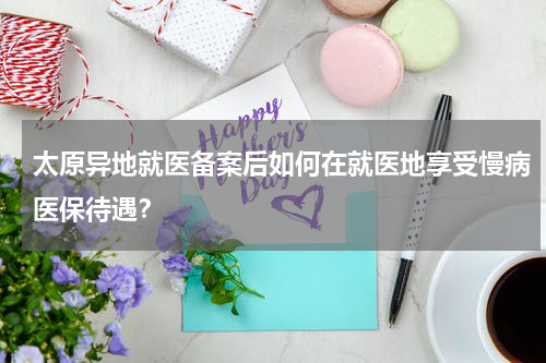 太原异地就医备案后如何在就医地享受慢病医保待遇？