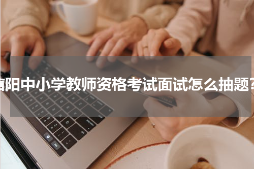 信阳中小学教师资格考试面试怎么抽题？