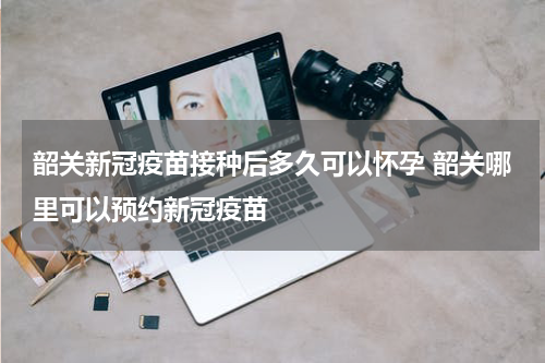 韶关新冠疫苗接种后多久可以怀孕 韶关哪里可以预约新冠疫苗