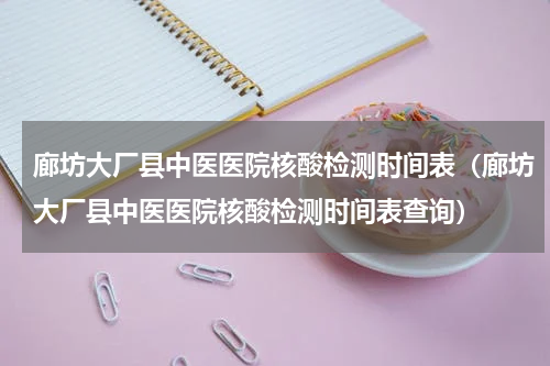 廊坊大厂县中医医院核酸检测时间表（廊坊大厂县中医医院核酸检测时间表查询）