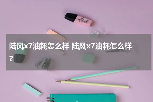 陆风x7油耗怎么样 陆风x7油耗怎么样?