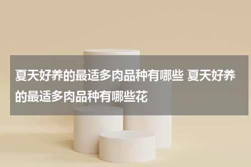 夏天好养的最适多肉品种有哪些 夏天好养的最适多肉品种有哪些花