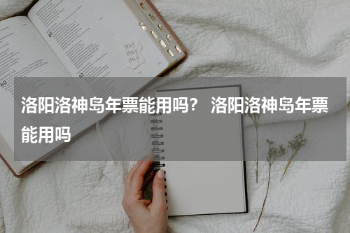 洛阳洛神岛年票能用吗？ 洛阳洛神岛年票能用吗