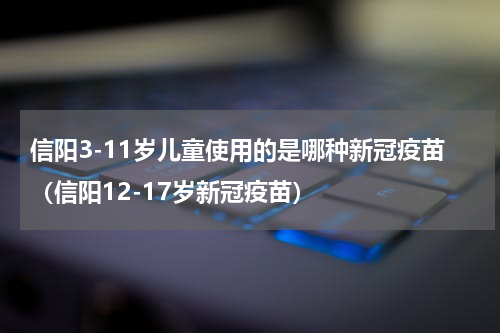 信阳3-11岁儿童使用的是哪种新冠疫苗（信阳12-17岁新冠疫苗）